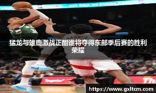 猛龙与雄鹿激战正酣谁将夺得东部季后赛的胜利荣耀